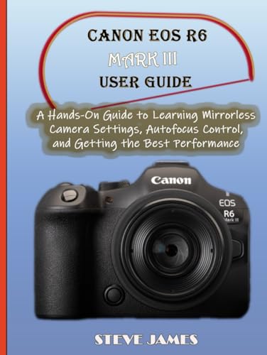 CANON EOS R6 MARK III USER GUIDE: A Hands-On Guide to Learning Mirrorless Camera Settings, Autofocus...