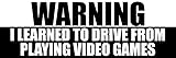 Black: Warning I Learned to Drive from Playing Video Games Bumper Sticker (Funny Gamer Teen Driver Race Speed Fast GTA Gaming Vinyl Decal for car Truck (3 x 8 inch)