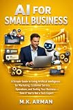 AI for Small Business: A Simple Guide to Using Artificial Intelligence for Marketing, Customer Service, Operations, and Scaling Your Business—Even If ... Not a Tech Expert (Buisness Mastery Series)