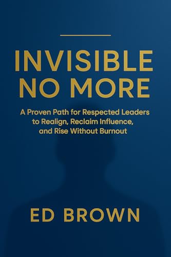 Invisible No More: A Proven Path for Respected Leaders to Realign, Reclaim Influence, and Rise Without Burnout