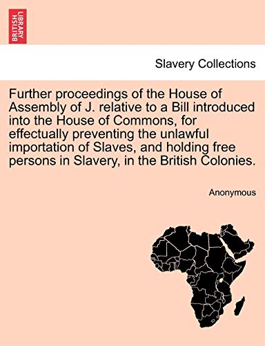 Further Proceedings of the House of Assembly of J. Relative to a Bill Introduced Into the House of Commons, for Effectually Preventing the Unlawful ... Persons in Slavery, in the British Colonies.