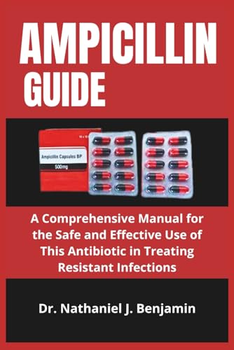 AMPICILLIN GUIDE: A Comprehensive Manual for the Safe and Effective Use of This Antibiotic in Treating Resistant Infections
