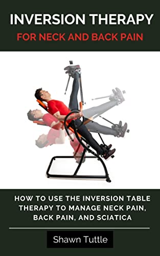 Inversion Therapy for Neck and Back Pain: How to Use the Inversion Table Therapy to Manage Neck Pain, Back Pain, and Sciatica