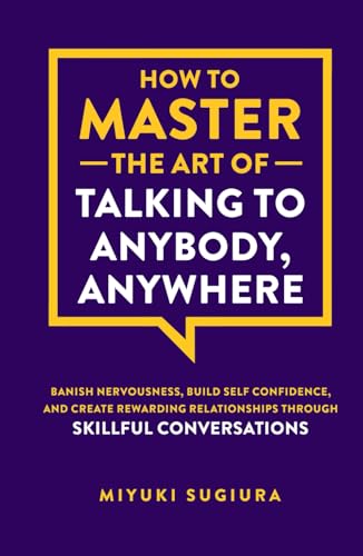 How to Master the Art of Talking to Anybody, Anywhere: Banish Nervousness, Build Self Confidence, and Create Rewarding Relationships Through Skillful Conversations
