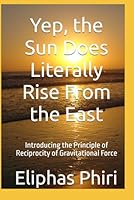 Yep, the Sun Does Literally Rise From the East: Introducing the Principle of Reciprocity of Gravitational Force B0F5PMJP46 Book Cover