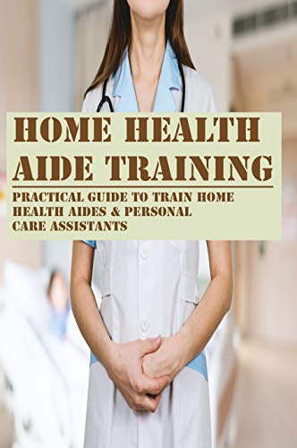 Home Health Aide Training: Practical Guide To Train Home Health Aides & Personal Care Assistants: How To Be A Home Health Care Aide Home Health Aide Training: Practical Guide To Train Home Health Aides & Personal Care Assistants: How To Be A Home Health Care Aide