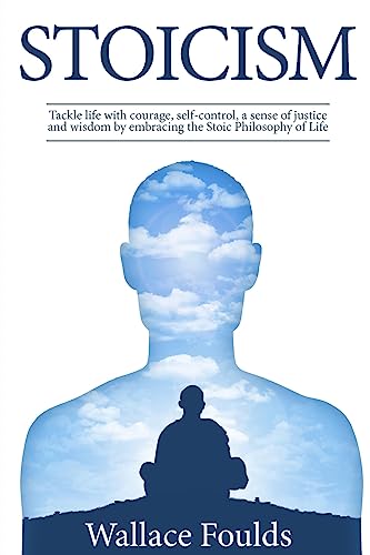 Stoicism: Tackle life with courage, self-control, a sense of justice and wisdom by embracing the Stoic Philosophy of Life