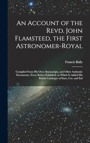 An Account of the Revd. John Flamsteed, the First Astronomer-Royal: Compiled From His Own Manuscripts, and Other Authentic Documents, Never Before ... His British Catalogue of Stars, Cor. and Enl
