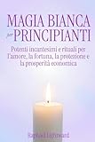 Magia Bianca per Principianti: Potenti Incantesimi e Rituali per l'Amore, la Fortuna, la Protezione e la Prosperità Economica