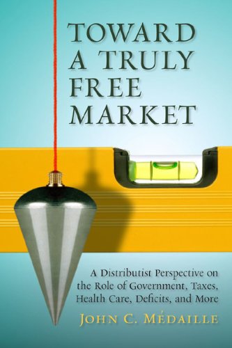Toward a Truly Free Market: A Distributist Perspective on the Role of Government, Taxes, Health Care, Deficits, and More (Culture of Enterprise)