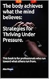 The body achieves what the mind believes: Strategies for Thriving Under Pressure: This book is for professionals who run toward what others run from.