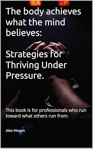 The body achieves what the mind believes: Strategies for Thriving Under Pressure: This book is for professionals who run toward what others run from.