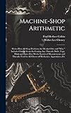 Machine-Shop Arithmetic: Shows How All Shop Problems Are Worked Out and 'Why.' Includes Change Gears for Cutting Any Threads; Drills, Taps, Shink and ... by All Classes of Mechanics, Apprentices, Etc