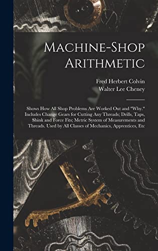 Machine-Shop Arithmetic: Shows How All Shop Problems Are Worked Out and "Why." Includes Change Gears for Cutting Any Threads; Drills, Taps, Shink and ... by All Classes of Mechanics, Apprentices, Etc