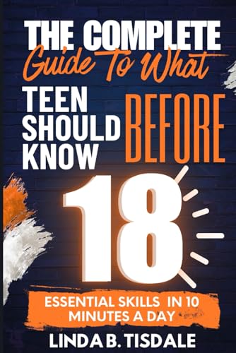 The Complete Guide to What You Should Know Before 18: Essential Skills for Teens to Build Confidence, Navigate Challenges, and Thrive in School and Life In 10 Minutes A Day