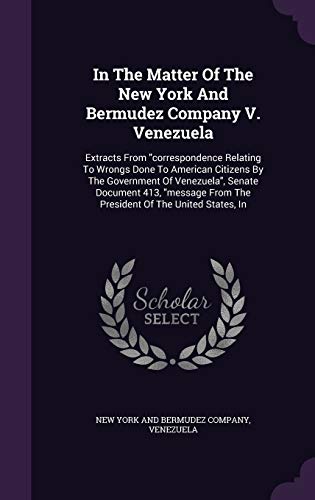 In The Matter Of The New York And Bermudez Company V. Venezuela: Extracts From "correspondence Relating To Wrongs Done To American Citizens By The ... From The President Of The United States, In