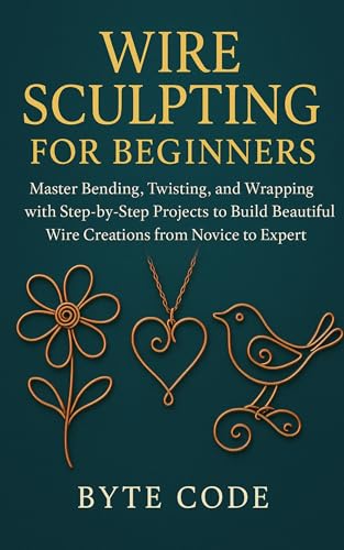WIRE SCULPTING FOR BEGINNERS: Master Bending, Twisting, and Wrapping with Step-by-Step Projects to Build Beautiful Wire Creations from Novice to Expert