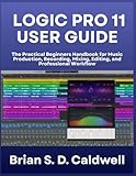 LOGIC PRO 11 USER GUIDE: The Practical Beginners Handbook for Music Production, Recording, Mixing, Editing, and Professional Workflow