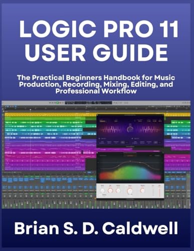 LOGIC PRO 11 USER GUIDE: The Practical Beginners Handbook for Music Production, Recording, Mixing, Editing, and Professional Workflow