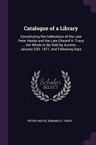 Catalogue of a Library: Constituting the Collections of the Late Peter Hastie and the Late Edward H. Tracy ... the Whole to Be Sold by Auction ... January 22D. 1877, and Following Days