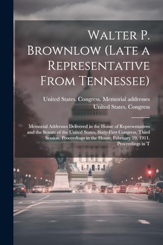Walter P. Brownlow (late a Representative From Tennessee); Memorial Addresses Delivered in the House of Representatives and the Senate of the United ... House, February 19, 1911. Proceedings in T