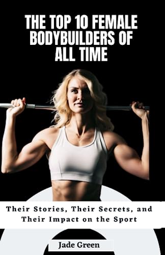 The Top 10 Female Bodybuilders of All Time: Their Stories, Their Secrets, and Their Impact on the...