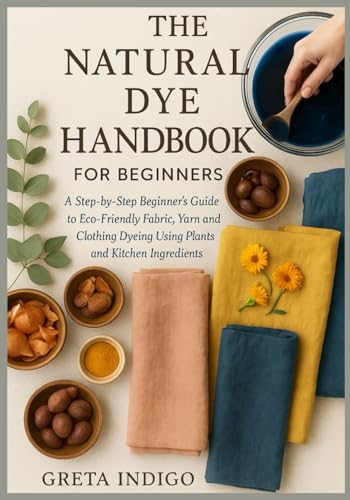 The Natural Dye Handbook for Beginners: A Step-by-Step Beginner’s Guide to Eco-Friendly Fabric, Yarn, and Clothing Dyeing Using Plants and Kitchen Ingredients