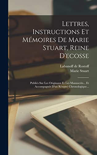 Lettres, Instructions Et Mémoires De Marie Stuart, Reine D'ecosse: Publiés Sur Les Originaux Et Les Manuscrits... Et Accompagnés D'un Résumé Chronologique... (French Edition)
