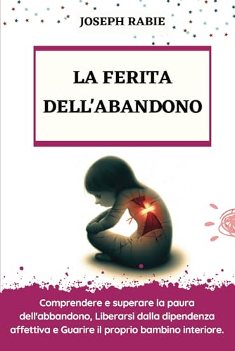 LA FERITA DELL'ABANDONO: Comprendere e superare la paura dell'abbandono, Liberarsi dalla dipendenza affettiva e Guarire il proprio bambino interiore.