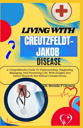 Living With Creutzfeldt-Jakob Disease: A Comprehensive Guide To Understanding, Diagnosing, Managing, And Preventing CJD, With Insights Into Future Research And Ethical Considerations.