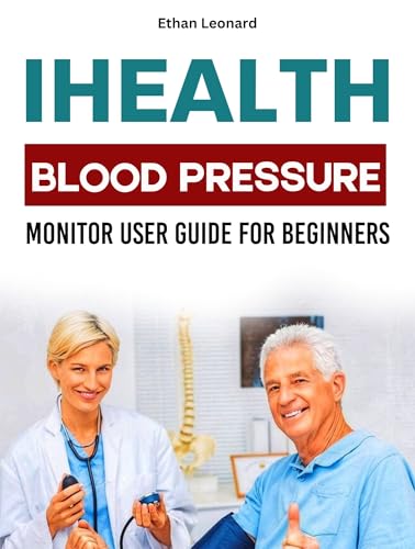 IHEALTH BLOOD PRESSURE MONITOR USER GUIDE FOR BEGINNERS: Your Step-By-Step Manual to Measure, Track and Improve Your Vital Health Signs