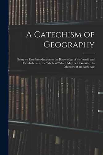 A Catechism of Geography: Being an Easy Introduction to the Knowledge of the World and Its Inhabitants, the Whole of Which May Be Committed to Memory at an Early Age