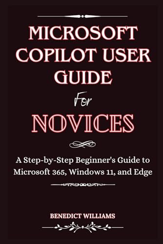 MICROSOFT COPILOT USER GUIDE FOR NOVICES: A Step-by-Step Beginner's Guide to Microsoft 365, Windows 11, and Edge