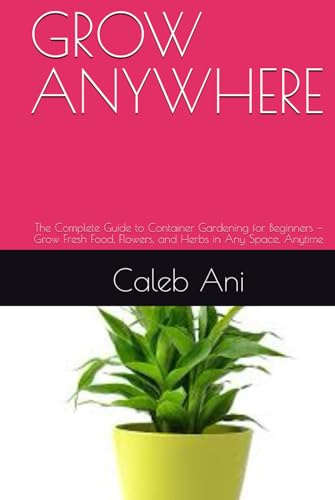 GROW ANYWHERE: The Complete Guide to Container Gardening for Beginners