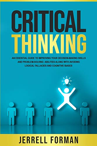 Critical Thinking: An Essential Guide To Improving Your Decision-Making Skills And Problem-Solving Abilities Along With Avoiding Logical Fallacies And