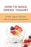  How To Make Greek Yogurt: Greek Yogurt Recipes That Go Beyond Breakfast: Recipes To Use With Greek Yogurt