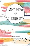  Funny Things My Students Say: A Teacher\'s Journal Of Funny Students Lines. Funny Gag Gift for Teachers To Write Down Silly, Hilarious and Memorables Quotes From Students.