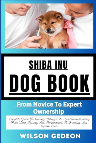 SHIBA INU DOG BOOK: From Novice To Expert Ownership Complete Guide To Owning, Caring For, And Understanding From Their History And Temperament To Breeding And Health Care