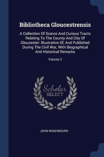 Bibliotheca Gloucestrensis: A Collection Of Scarce And Curious Tracts Relating To The County And City Of Gloucester: Illustrative Of, And Published ... Biographical And Historical Remarks; Volume 2