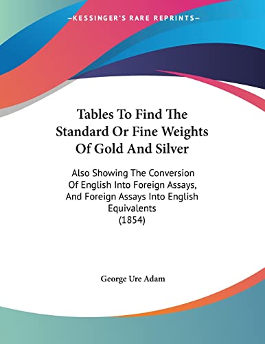 Tables To Find The Standard Or Fine Weights Of Gold And Silver: Also Showing The Conversion Of English Into Foreign Assays, And Foreign Assays Into English Equivalents (1854)