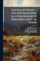The Isle of Wight ... The Photographic Illustrations by R. Sedgfield and F. M. Good 1024285073 Book Cover