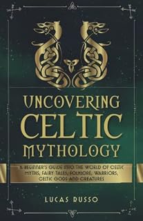 Uncovering Celtic Mythology: A Beginner's Guide Into The World Of Celtic Myths, Fairy Tales, Folklore, Warriors, Celtic Gods and Creatures (Mythology Collection)