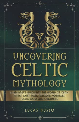 Uncovering Celtic Mythology: A Beginner's Guide Into The World Of Celtic Myths, Fairy Tales, Folklore, Warriors, Celtic Gods and Creatures