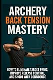 Archery Back Tension Mastery: How to Eliminate Target Panic, Improve Release Control, and Shoot With Confidence