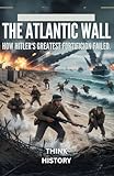 The Atlantic Wall: How Hitler’s Greatest Fortification Failed: Normandy and the Mistakes That Crushed Nazi Germany in the West