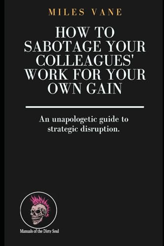 How to Sabotage Your Colleagues' Work for Your Own Gain: An unapologetic guide to strategic disruption. (Manuals of the Dirty So