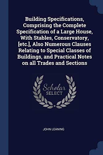 Building Specifications, Comprising the Complete Specification of a Large House, With Stables, Conservatory, [etc.], Also Numerous Clauses Relating to ... Practical Notes on all Trades and Sections