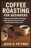 COFFEE ROASTING FOR BEGINNERS: A Step-by-Step Guide to Roasting Coffee Beans at Home for Fresh, Flavorful Brews Every Time