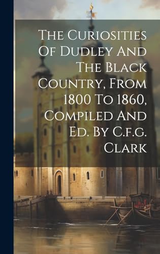 The Curiosities Of Dudley And The Black Country, From 1800 To 1860, Compiled And Ed. By C.f.g. Clark