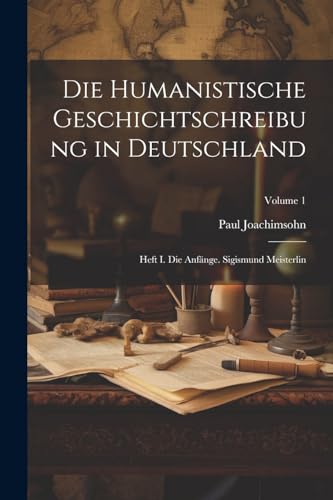 Die Humanistische Geschichtschreibung in Deutschland: Heft I. Die Anfänge. Sigismund Meisterlin; Volume 1 (German Edition)